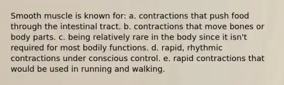 Smooth muscle is known for: a. contractions that push food through the intestinal tract. b. contractions that move bones or body parts. c. being relatively rare in the body since it isn't required for most bodily functions. d. rapid, rhythmic contractions under conscious control. e. rapid contractions that would be used in running and walking.