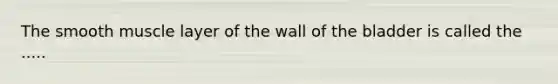 The smooth muscle layer of the wall of the bladder is called the .....