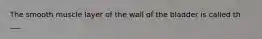 The smooth muscle layer of the wall of the bladder is called th ___