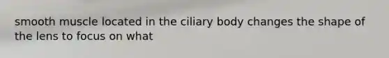 smooth muscle located in the ciliary body changes the shape of the lens to focus on what