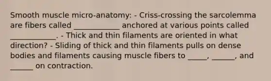 Smooth muscle micro-anatomy: - Criss-crossing the sarcolemma are fibers called ____________ anchored at various points called ____________. - Thick and thin filaments are oriented in what direction? - Sliding of thick and thin filaments pulls on dense bodies and filaments causing muscle fibers to _____, ______, and ______ on contraction.