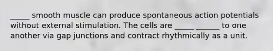 _____ smooth muscle can produce spontaneous action potentials without external stimulation. The cells are _____ ______ to one another via gap junctions and contract rhythmically as a unit.