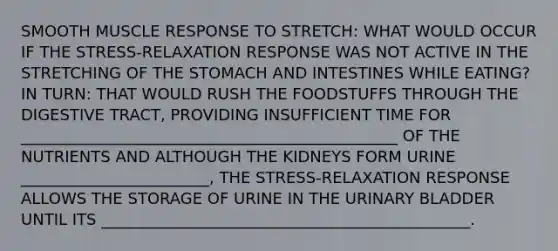 SMOOTH MUSCLE RESPONSE TO STRETCH: WHAT WOULD OCCUR IF THE STRESS-RELAXATION RESPONSE WAS NOT ACTIVE IN THE STRETCHING OF THE STOMACH AND INTESTINES WHILE EATING? IN TURN: THAT WOULD RUSH THE FOODSTUFFS THROUGH THE DIGESTIVE TRACT, PROVIDING INSUFFICIENT TIME FOR ________________________________________________ OF THE NUTRIENTS AND ALTHOUGH THE KIDNEYS FORM URINE ________________________, THE STRESS-RELAXATION RESPONSE ALLOWS THE STORAGE OF URINE IN THE URINARY BLADDER UNTIL ITS _______________________________________________.