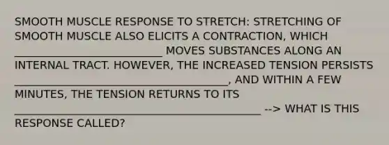 SMOOTH MUSCLE RESPONSE TO STRETCH: STRETCHING OF SMOOTH MUSCLE ALSO ELICITS A CONTRACTION, WHICH ___________________________ MOVES SUBSTANCES ALONG AN INTERNAL TRACT. HOWEVER, THE INCREASED TENSION PERSISTS _______________________________________, AND WITHIN A FEW MINUTES, THE TENSION RETURNS TO ITS _____________________________________________ --> WHAT IS THIS RESPONSE CALLED?