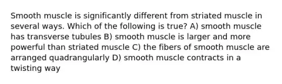 Smooth muscle is significantly different from striated muscle in several ways. Which of the following is true? A) smooth muscle has transverse tubules B) smooth muscle is larger and more powerful than striated muscle C) the fibers of smooth muscle are arranged quadrangularly D) smooth muscle contracts in a twisting way