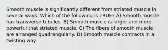 Smooth muscle is significantly different from striated muscle in several ways. Which of the following is TRUE? A) Smooth muscle has transverse tubules. B) Smooth muscle is larger and more powerful that striated muscle. C) The fibers of smooth muscle are arranged quadrangularly. D) Smooth muscle contracts in a twisting way.