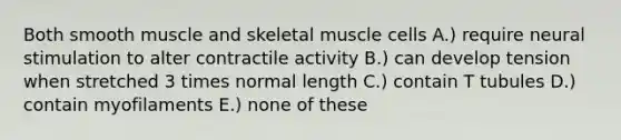 Both smooth muscle and skeletal muscle cells A.) require neural stimulation to alter contractile activity B.) can develop tension when stretched 3 times normal length C.) contain T tubules D.) contain myofilaments E.) none of these