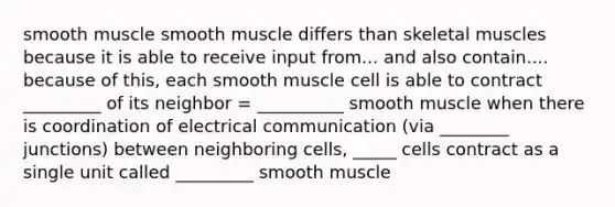 smooth muscle smooth muscle differs than skeletal muscles because it is able to receive input from... and also contain.... because of this, each smooth muscle cell is able to contract _________ of its neighbor = __________ smooth muscle when there is coordination of electrical communication (via ________ junctions) between neighboring cells, _____ cells contract as a single unit called _________ smooth muscle