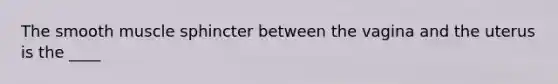 The smooth muscle sphincter between the vagina and the uterus is the ____