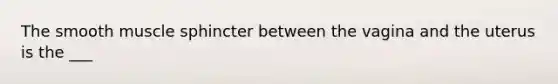 The smooth muscle sphincter between the vagina and the uterus is the ___