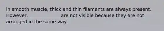 in smooth muscle, thick and thin filaments are always present. However, _____________ are not visible because they are not arranged in the same way