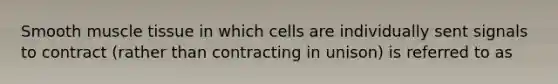 Smooth muscle tissue in which cells are individually sent signals to contract (rather than contracting in unison) is referred to as