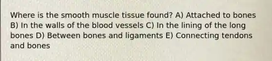 Where is the smooth muscle tissue found? A) Attached to bones B) In the walls of the blood vessels C) In the lining of the long bones D) Between bones and ligaments E) Connecting tendons and bones