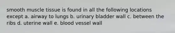 smooth muscle tissue is found in all the following locations except a. airway to lungs b. urinary bladder wall c. between the ribs d. uterine wall e. blood vessel wall