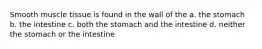 Smooth muscle tissue is found in the wall of the a. the stomach b. the intestine c. both the stomach and the intestine d. neither the stomach or the intestine