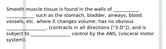 Smooth <a href='https://www.questionai.com/knowledge/kMDq0yZc0j-muscle-tissue' class='anchor-knowledge'>muscle tissue</a> is found in the walls of ___________ ____________ such as the stomach, bladder, airways, <a href='https://www.questionai.com/knowledge/kZJ3mNKN7P-blood-vessels' class='anchor-knowledge'>blood vessels</a>, etc. where it changes volume: has no obvious _________________, (contracts in all directions ["3-D"]), and is subject to _________________ control by the ANS, (visceral motor system).