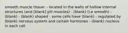 smooth muscle tissue: - located in the walls of hollow internal structures (and [blank] pili muscles) - (blank) (i.e smooth) - (blank) - (blank) shaped - some cells have (blank) - regulated by (blank) nervous system and certain hormones - (blank) nucleus in each cell