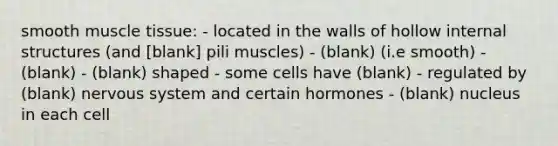 smooth <a href='https://www.questionai.com/knowledge/kMDq0yZc0j-muscle-tissue' class='anchor-knowledge'>muscle tissue</a>: - located in the walls of hollow internal structures (and [blank] pili muscles) - (blank) (i.e smooth) - (blank) - (blank) shaped - some cells have (blank) - regulated by (blank) <a href='https://www.questionai.com/knowledge/kThdVqrsqy-nervous-system' class='anchor-knowledge'>nervous system</a> and certain hormones - (blank) nucleus in each cell