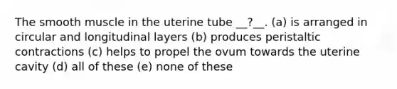 The smooth muscle in the uterine tube __?__. (a) is arranged in circular and longitudinal layers (b) produces peristaltic contractions (c) helps to propel the ovum towards the uterine cavity (d) all of these (e) none of these