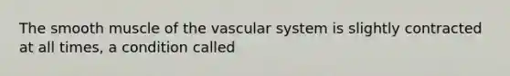 The smooth muscle of the vascular system is slightly contracted at all times, a condition called