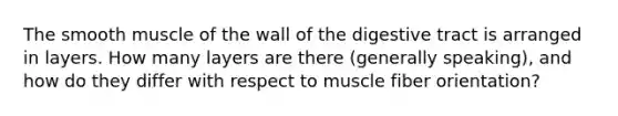 The smooth muscle of the wall of the digestive tract is arranged in layers. How many layers are there (generally speaking), and how do they differ with respect to muscle fiber orientation?