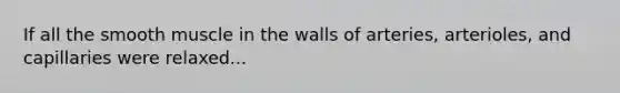 If all the smooth muscle in the walls of arteries, arterioles, and capillaries were relaxed...