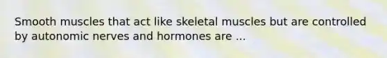 Smooth muscles that act like skeletal muscles but are controlled by autonomic nerves and hormones are ...