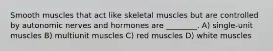 Smooth muscles that act like skeletal muscles but are controlled by autonomic nerves and hormones are ________. A) single-unit muscles B) multiunit muscles C) red muscles D) white muscles