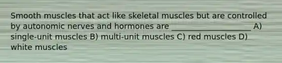 Smooth muscles that act like skeletal muscles but are controlled by autonomic nerves and hormones are ____________________ A) single-unit muscles B) multi-unit muscles C) red muscles D) white muscles