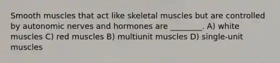 Smooth muscles that act like skeletal muscles but are controlled by autonomic nerves and hormones are ________. A) white muscles C) red muscles B) multiunit muscles D) single-unit muscles