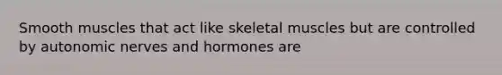 Smooth muscles that act like skeletal muscles but are controlled by autonomic nerves and hormones are