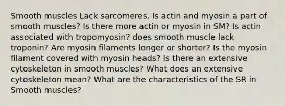 Smooth muscles Lack sarcomeres. Is actin and myosin a part of smooth muscles? Is there more actin or myosin in SM? Is actin associated with tropomyosin? does smooth muscle lack troponin? Are myosin filaments longer or shorter? Is the myosin filament covered with myosin heads? Is there an extensive cytoskeleton in smooth muscles? What does an extensive cytoskeleton mean? What are the characteristics of the SR in Smooth muscles?