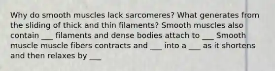 Why do smooth muscles lack sarcomeres? What generates from the sliding of thick and thin filaments? Smooth muscles also contain ___ filaments and dense bodies attach to ___ Smooth muscle muscle fibers contracts and ___ into a ___ as it shortens and then relaxes by ___