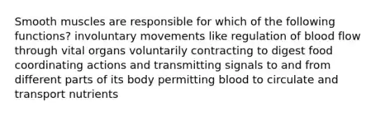 Smooth muscles are responsible for which of the following functions? involuntary movements like regulation of blood flow through vital organs voluntarily contracting to digest food coordinating actions and transmitting signals to and from different parts of its body permitting blood to circulate and transport nutrients