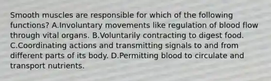 Smooth muscles are responsible for which of the following functions? A.Involuntary movements like regulation of blood flow through vital organs. B.Voluntarily contracting to digest food. C.Coordinating actions and transmitting signals to and from different parts of its body. D.Permitting blood to circulate and transport nutrients.