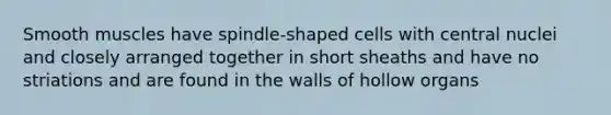 Smooth muscles have spindle-shaped cells with central nuclei and closely arranged together in short sheaths and have no striations and are found in the walls of hollow organs