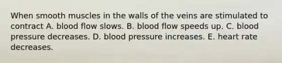 When smooth muscles in the walls of the veins are stimulated to contract A. blood flow slows. B. blood flow speeds up. C. blood pressure decreases. D. blood pressure increases. E. heart rate decreases.