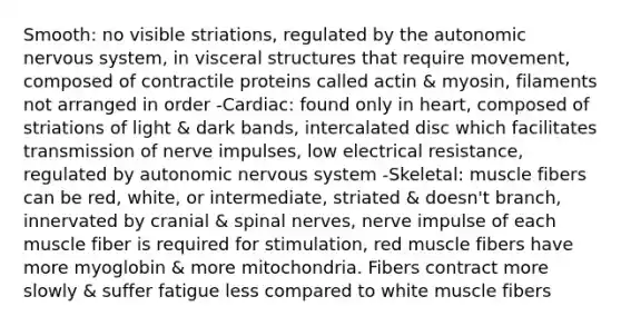 Smooth: no visible striations, regulated by the autonomic nervous system, in visceral structures that require movement, composed of contractile proteins called actin & myosin, filaments not arranged in order -Cardiac: found only in heart, composed of striations of light & dark bands, intercalated disc which facilitates transmission of nerve impulses, low electrical resistance, regulated by autonomic nervous system -Skeletal: muscle fibers can be red, white, or intermediate, striated & doesn't branch, innervated by cranial & spinal nerves, nerve impulse of each muscle fiber is required for stimulation, red muscle fibers have more myoglobin & more mitochondria. Fibers contract more slowly & suffer fatigue less compared to white muscle fibers