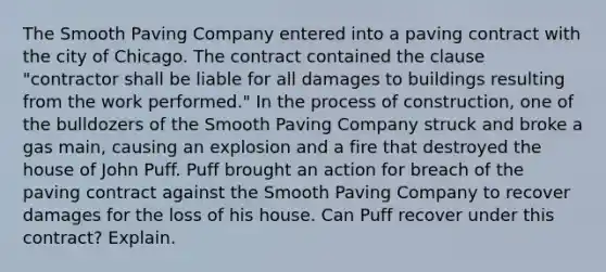 The Smooth Paving Company entered into a paving contract with the city of Chicago. The contract contained the clause "contractor shall be liable for all damages to buildings resulting from the work performed." In the process of construction, one of the bulldozers of the Smooth Paving Company struck and broke a gas main, causing an explosion and a fire that destroyed the house of John Puff. Puff brought an action for breach of the paving contract against the Smooth Paving Company to recover damages for the loss of his house. Can Puff recover under this contract? Explain.