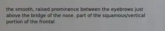 the smooth, raised prominence between the eyebrows just above the bridge of the nose. part of the squamous/vertical portion of the frontal