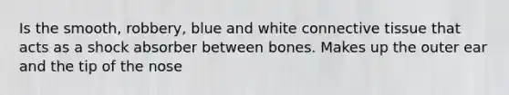 Is the smooth, robbery, blue and white connective tissue that acts as a shock absorber between bones. Makes up the outer ear and the tip of the nose