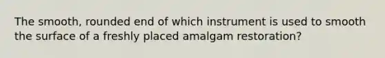 The smooth, rounded end of which instrument is used to smooth the surface of a freshly placed amalgam restoration?