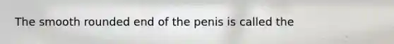 The smooth rounded end of the penis is called the