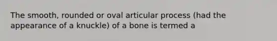 The smooth, rounded or oval articular process (had the appearance of a knuckle) of a bone is termed a