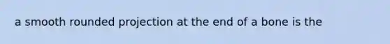 a smooth rounded projection at the end of a bone is the