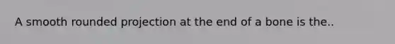 A smooth rounded projection at the end of a bone is the..