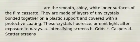 ___________________ are the smooth, shiny, white inner surfaces of the film cassette. They are made of layers of tiny crystals bonded together on a plastic support and covered with a protective coating. These crystals fluoresce, or emit light, after exposure to x-rays. a. Intensifying screens b. Grids c. Calipers d. Scatter screens