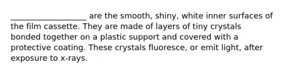 ___________________ are the smooth, shiny, white inner surfaces of the film cassette. They are made of layers of tiny crystals bonded together on a plastic support and covered with a protective coating. These crystals fluoresce, or emit light, after exposure to x-rays.