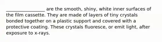 _________________ are the smooth, shiny, white inner surfaces of the film cassette. They are made of layers of tiny crystals bonded together on a plastic support and covered with a protective coating. These crystals fluoresce, or emit light, after exposure to x-rays.