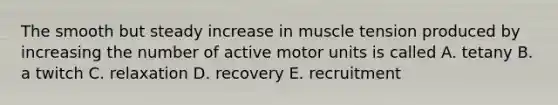 The smooth but steady increase in muscle tension produced by increasing the number of active motor units is called A. tetany B. a twitch C. relaxation D. recovery E. recruitment